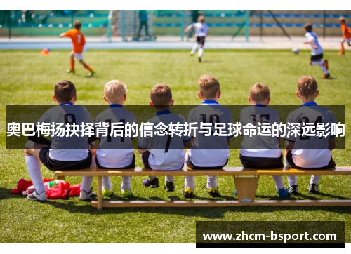 奥巴梅扬抉择背后的信念转折与足球命运的深远影响 奥巴梅扬抉择背后的信念转折与足球命运的深远影响