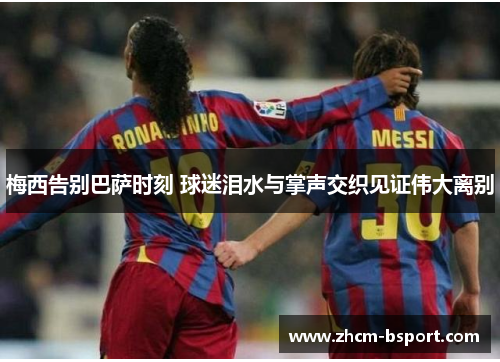 梅西告别巴萨时刻 球迷泪水与掌声交织见证伟大离别