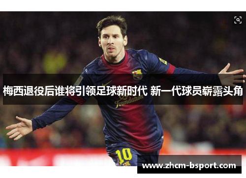 梅西退役后谁将引领足球新时代 新一代球员崭露头角 梅西退役后谁将引领足球新时代 新一代球员崭露头角