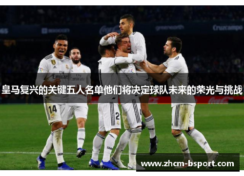 皇马复兴的关键五人名单他们将决定球队未来的荣光与挑战