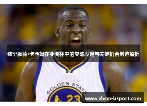 穆罕默德·卡西姆在亚洲杯中的突破表现与关键机会创造解析