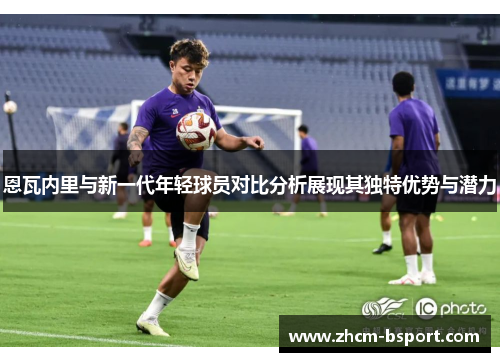 恩瓦内里与新一代年轻球员对比分析展现其独特优势与潜力