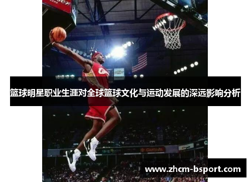 篮球明星职业生涯对全球篮球文化与运动发展的深远影响分析 篮球明星职业生涯对全球篮球文化与运动发展的深远影响分析