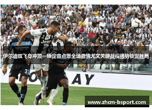 伊尔迪兹飞身冲顶一锤定音点燃全场激情尤文关键战役强势锁定胜局 伊尔迪兹飞身冲顶一锤定音点燃全场激情尤文关键战役强势锁定胜局