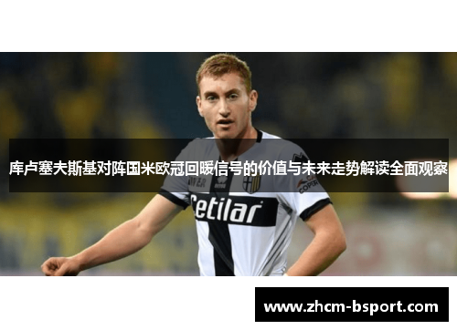 库卢塞夫斯基对阵国米欧冠回暖信号的价值与未来走势解读全面观察
