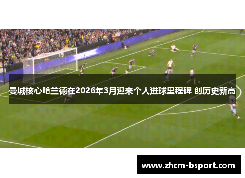 曼城核心哈兰德在2026年3月迎来个人进球里程碑 创历史新高
