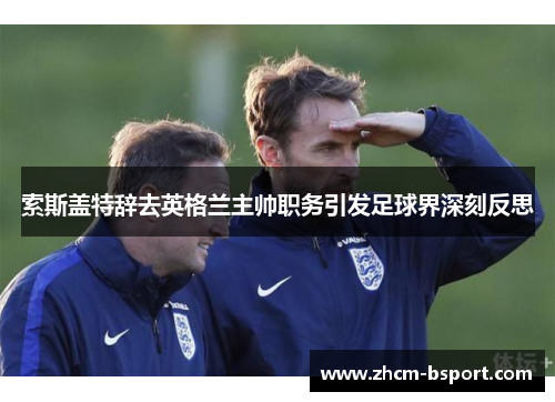 索斯盖特辞去英格兰主帅职务引发足球界深刻反思 索斯盖特辞去英格兰主帅职务引发足球界深刻反思