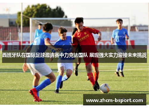 西班牙队在国际足球邀请赛中力克法国队 展现强大实力迎接未来挑战
