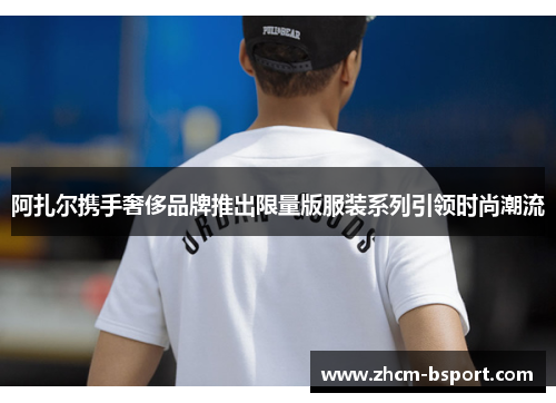 阿扎尔携手奢侈品牌推出限量版服装系列引领时尚潮流 阿扎尔携手奢侈品牌推出限量版服装系列引领时尚潮流