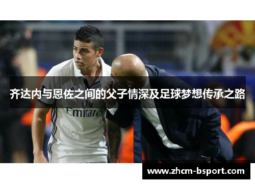 齐达内与恩佐之间的父子情深及足球梦想传承之路 齐达内与恩佐之间的父子情深及足球梦想传承之路